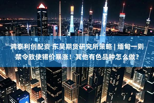 鸿泰利创配资 东吴期货研究所策略 | 缅甸一则禁令致使锡价暴涨！其他有色品种怎么做？
