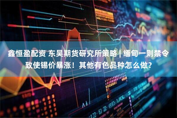 鑫恒盈配资 东吴期货研究所策略 | 缅甸一则禁令致使锡价暴涨！其他有色品种怎么做？
