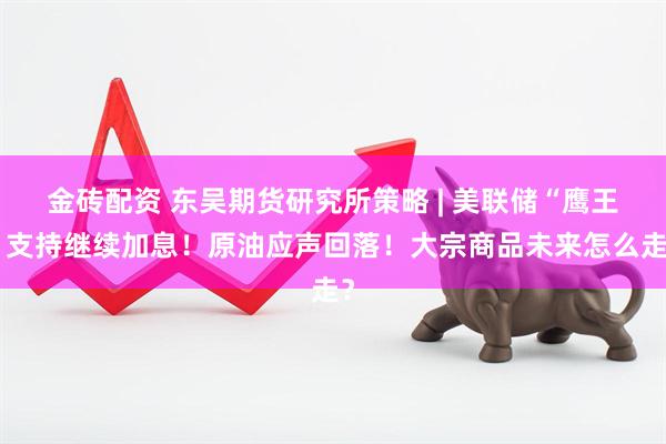 金砖配资 东吴期货研究所策略 | 美联储“鹰王”支持继续加息！原油应声回落！大宗商品未来怎么走？