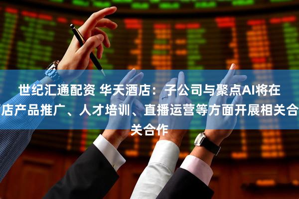 世纪汇通配资 华天酒店：子公司与聚点AI将在酒店产品推广、人才培训、直播运营等方面开展相关合作