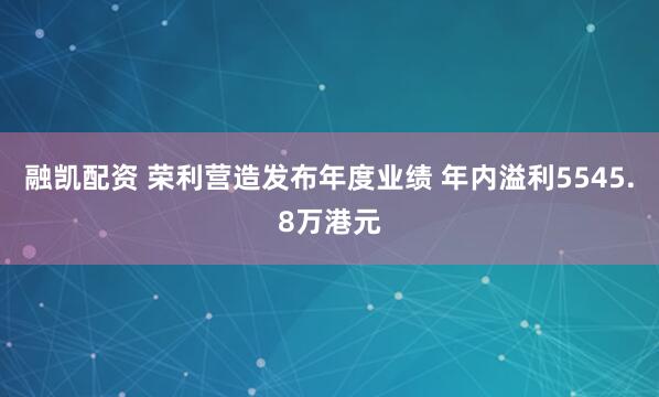 融凯配资 荣利营造发布年度业绩 年内溢利5545.8万港元
