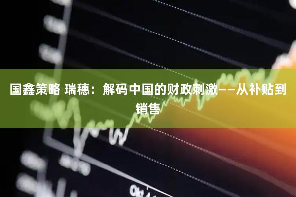 国鑫策略 瑞穗：解码中国的财政刺激——从补贴到销售