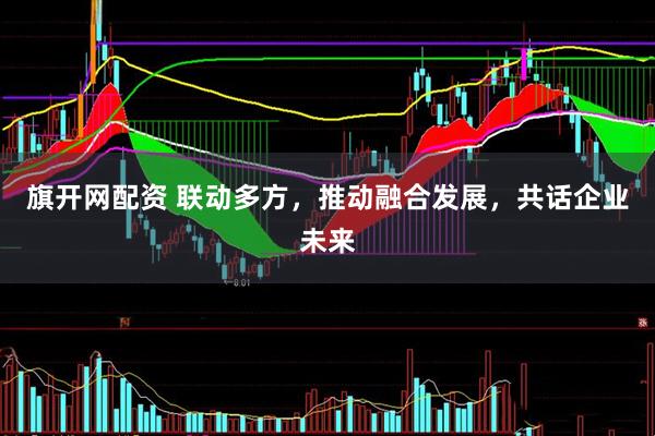 旗开网配资 联动多方，推动融合发展，共话企业未来