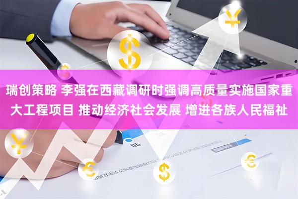 瑞创策略 李强在西藏调研时强调高质量实施国家重大工程项目 推动经济社会发展 增进各族人民福祉