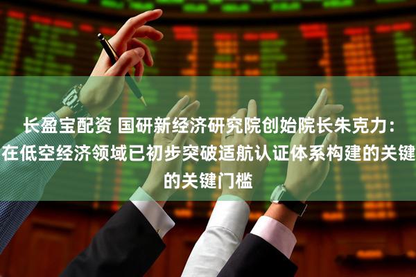 长盈宝配资 国研新经济研究院创始院长朱克力:我国在低空经济领域已初步突破适航认证体系构建的关键门槛