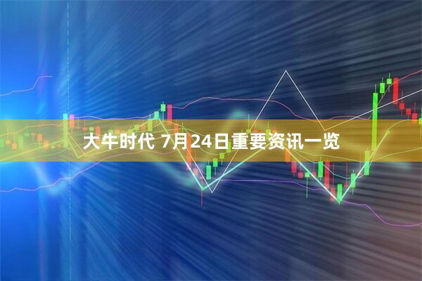 大牛时代 7月24日重要资讯一览