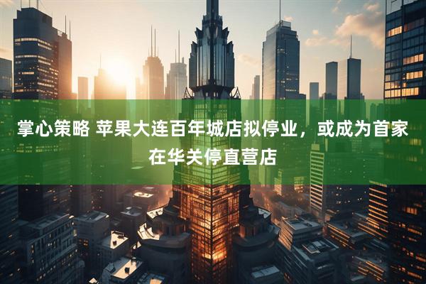 掌心策略 苹果大连百年城店拟停业，或成为首家在华关停直营店