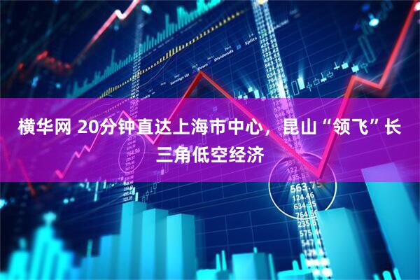 横华网 20分钟直达上海市中心，昆山“领飞”长三角低空经济