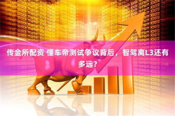 传金所配资 懂车帝测试争议背后，智驾离L3还有多远？