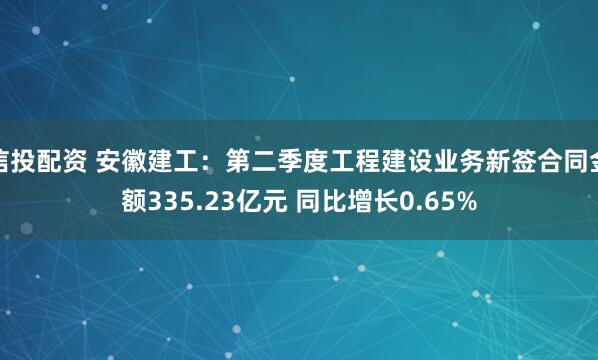 信投配资 安徽建工：第二季度工程建设业务新签合同金额335.23亿元 同比增长0.65%