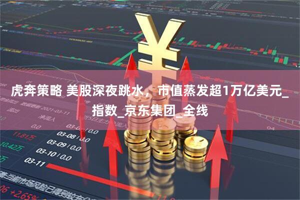 虎奔策略 美股深夜跳水，市值蒸发超1万亿美元_指数_京东集团_全线