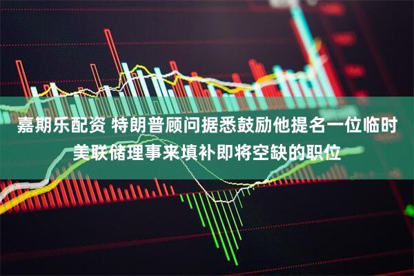 嘉期乐配资 特朗普顾问据悉鼓励他提名一位临时美联储理事来填补即将空缺的职位