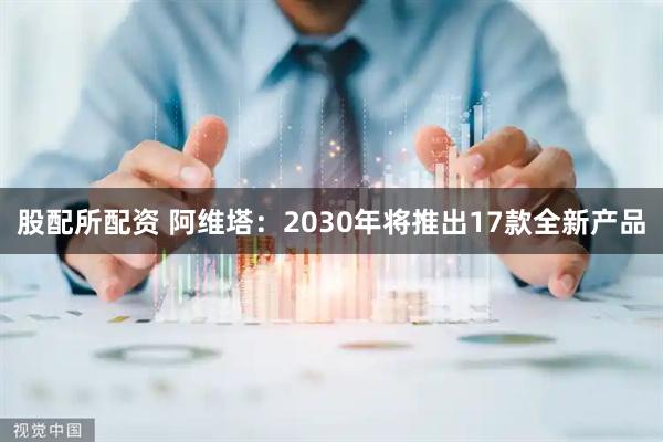 股配所配资 阿维塔：2030年将推出17款全新产品