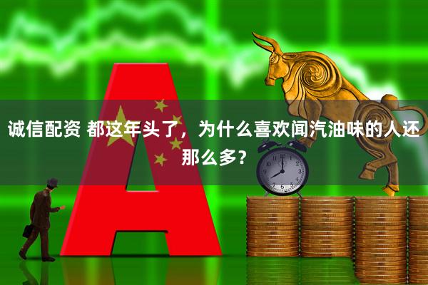 诚信配资 都这年头了，为什么喜欢闻汽油味的人还那么多？