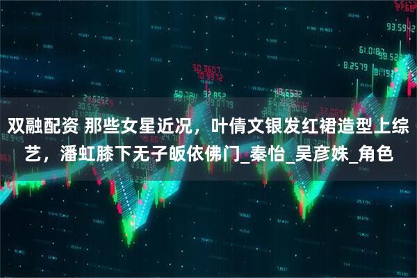 双融配资 那些女星近况，叶倩文银发红裙造型上综艺，潘虹膝下无子皈依佛门_秦怡_吴彦姝_角色