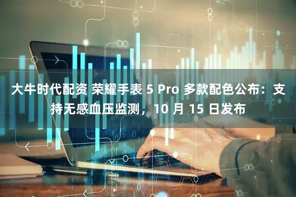 大牛时代配资 荣耀手表 5 Pro 多款配色公布：支持无感血压监测，10 月 15 日发布