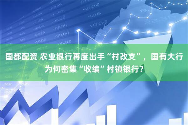 国都配资 农业银行再度出手“村改支”，国有大行为何密集“收编”村镇银行？