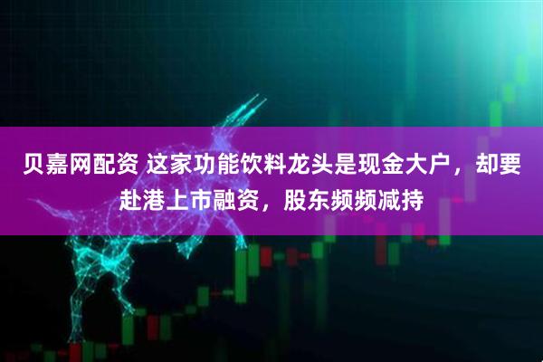 贝嘉网配资 这家功能饮料龙头是现金大户，却要赴港上市融资，股东频频减持