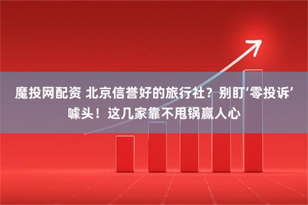 魔投网配资 北京信誉好的旅行社？别盯‘零投诉’噱头！这几家靠不甩锅赢人心