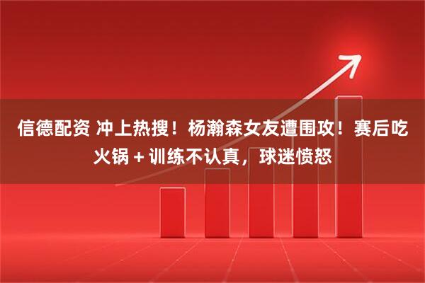 信德配资 冲上热搜!杨瀚森女友遭围攻!赛后吃火锅+训练不认真,球迷愤怒