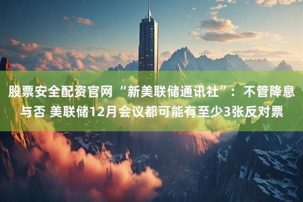 股票安全配资官网 “新美联储通讯社”：不管降息与否 美联储12月会议都可能有至少3张反对票