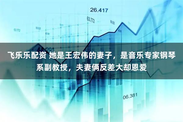 飞乐乐配资 她是王宏伟的妻子，是音乐专家钢琴系副教授，夫妻俩反差大却恩爱