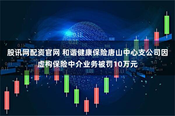 股讯网配资官网 和谐健康保险唐山中心支公司因虚构保险中介业务被罚10万元