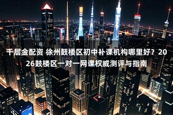 千层金配资 徐州鼓楼区初中补课机构哪里好？2026鼓楼区一对一网课权威测评与指南
