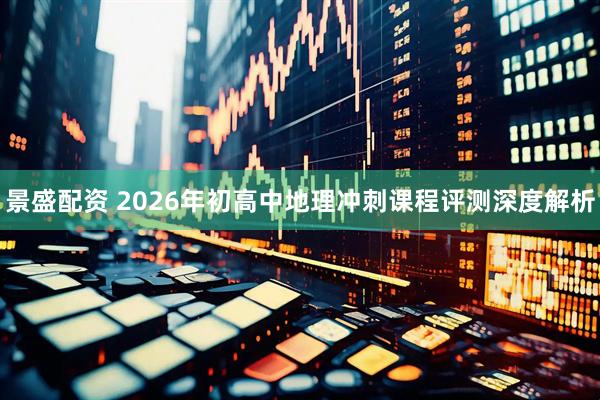 景盛配资 2026年初高中地理冲刺课程评测深度解析