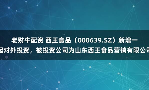 老财牛配资 西王食品(000639.SZ)新增一起对外投资,被投资公司为山东西王食品营销有限公司