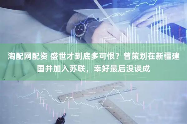淘配网配资 盛世才到底多可恨？曾策划在新疆建国并加入苏联，幸好最后没谈成