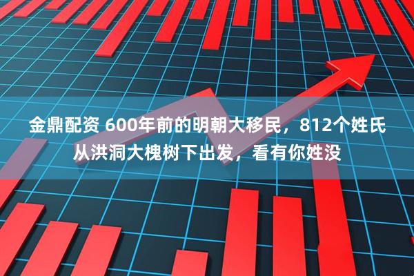 金鼎配资 600年前的明朝大移民，812个姓氏从洪洞大槐树下出发，看有你姓没